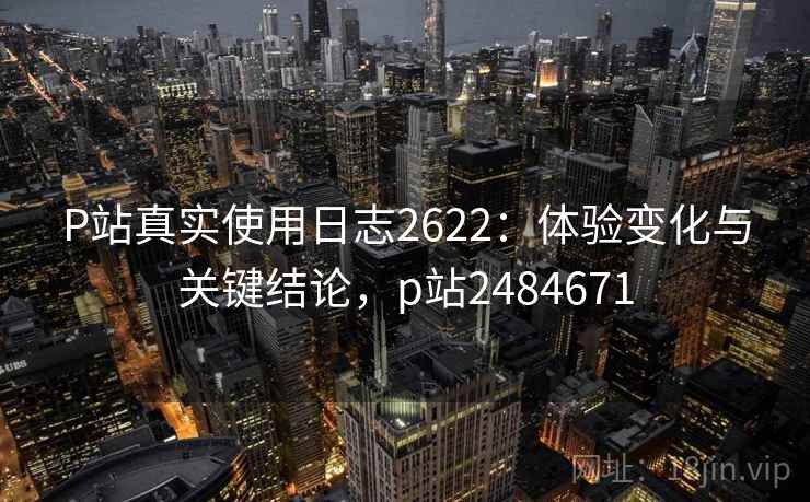 P站真实使用日志2622：体验变化与关键结论，p站2484671