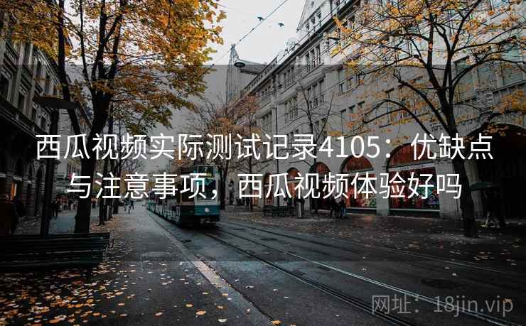 西瓜视频实际测试记录4105：优缺点与注意事项，西瓜视频体验好吗