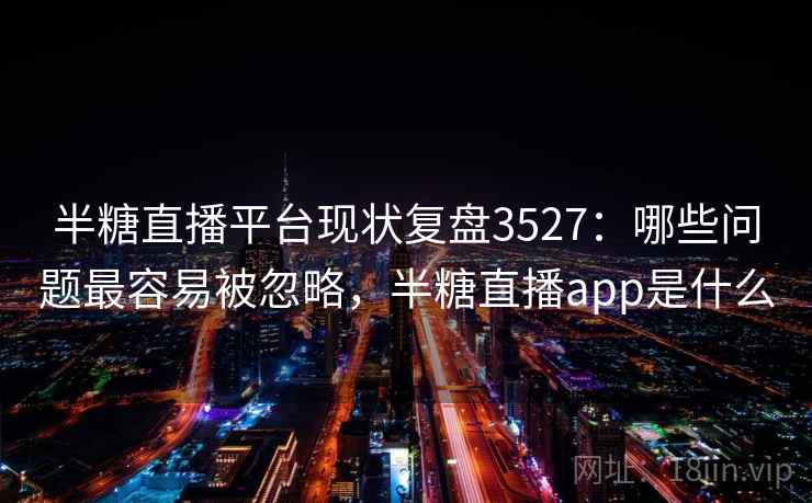 半糖直播平台现状复盘3527:哪些问题最容易被忽略,半糖直播app是什么 半糖直播平台现状复盘3527:哪些问题最容易被忽略,半糖直播app是什么