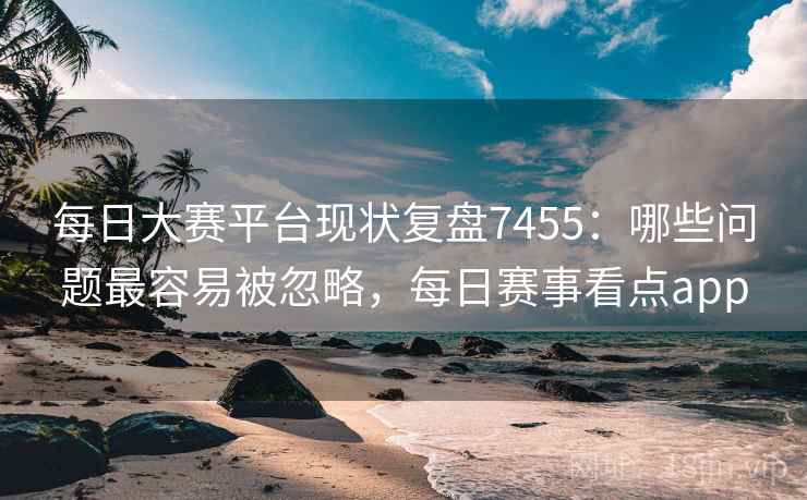 每日大赛平台现状复盘7455:哪些问题最容易被忽略,每日赛事看点app 每日大赛平台现状复盘7455:哪些问题最容易被忽略,每日赛事看点app
