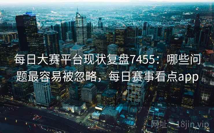 每日大赛平台现状复盘7455：哪些问题最容易被忽略，每日赛事看点app