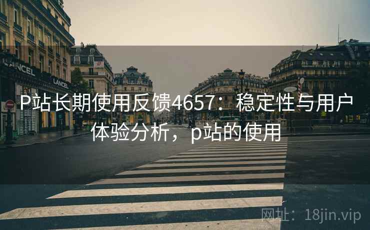 P站长期使用反馈4657:稳定性与用户体验分析,p站的使用 P站长期使用反馈4657:稳定性与用户体验分析,p站的使用