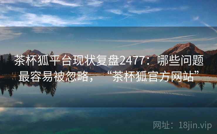 茶杯狐平台现状复盘2477:哪些问题最容易被忽略,“茶杯狐官方网站” 茶杯狐平台现状复盘2477:哪些问题最容易被忽略,“茶杯狐官方网站”