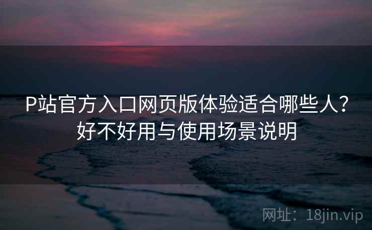 P站官方入口网页版体验适合哪些人?好不好用与使用场景说明 P站官方入口网页版体验适合哪些人?好不好用与使用场景说明
