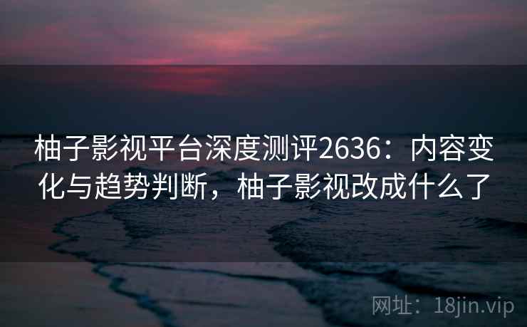 柚子影视平台深度测评2636:内容变化与趋势判断,柚子影视改成什么了 柚子影视平台深度测评2636:内容变化与趋势判断,柚子影视改成什么了