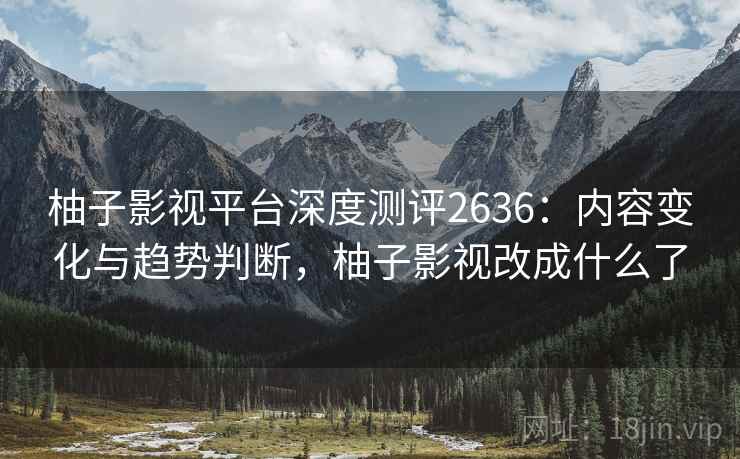 柚子影视平台深度测评2636：内容变化与趋势判断，柚子影视改成什么了