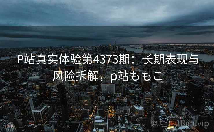 P站真实体验第4373期：长期表现与风险拆解，p站ももこ