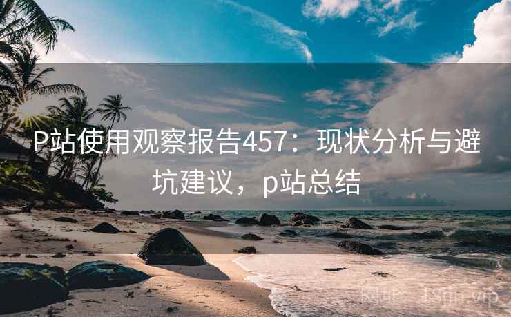 P站使用观察报告457:现状分析与避坑建议,p站总结 P站使用观察报告457:现状分析与避坑建议,p站总结
