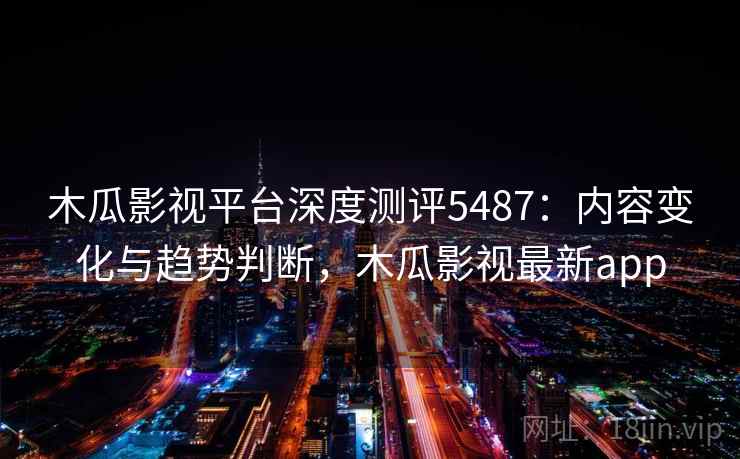 木瓜影视平台深度测评5487:内容变化与趋势判断,木瓜影视最新app 木瓜影视平台深度测评5487:内容变化与趋势判断,木瓜影视最新app