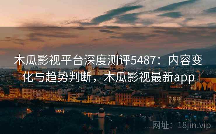 木瓜影视平台深度测评5487：内容变化与趋势判断，木瓜影视最新app