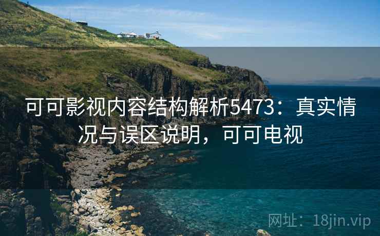 可可影视内容结构解析5473:真实情况与误区说明,可可电视 可可影视内容结构解析5473:真实情况与误区说明,可可电视
