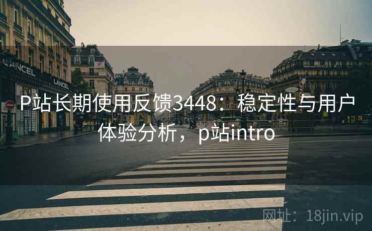 P站长期使用反馈3448:稳定性与用户体验分析,p站intro P站长期使用反馈3448:稳定性与用户体验分析,p站intro