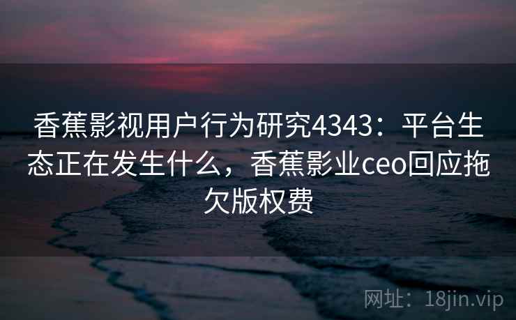 香蕉影视用户行为研究4343：平台生态正在发生什么，香蕉影业ceo回应拖欠版权费
