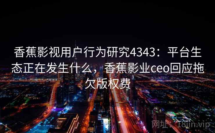 香蕉影视用户行为研究4343：平台生态正在发生什么，香蕉影业ceo回应拖欠版权费