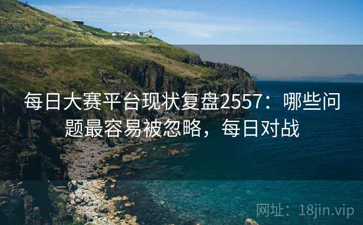 每日大赛平台现状复盘2557：哪些问题最容易被忽略，每日对战