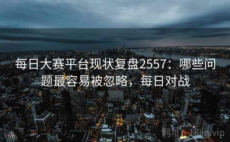 每日大赛平台现状复盘2557：哪些问题最容易被忽略，每日对战