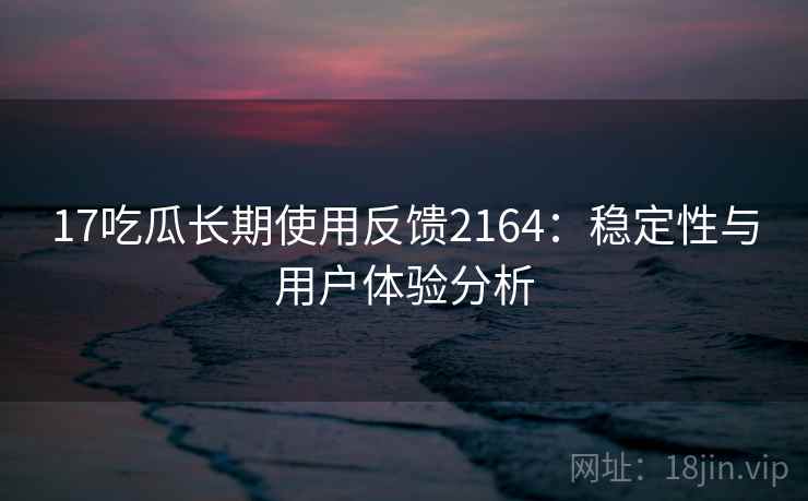 17吃瓜长期使用反馈2164：稳定性与用户体验分析