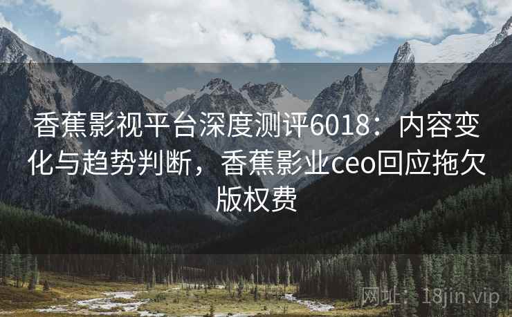 香蕉影视平台深度测评6018：内容变化与趋势判断，香蕉影业ceo回应拖欠版权费