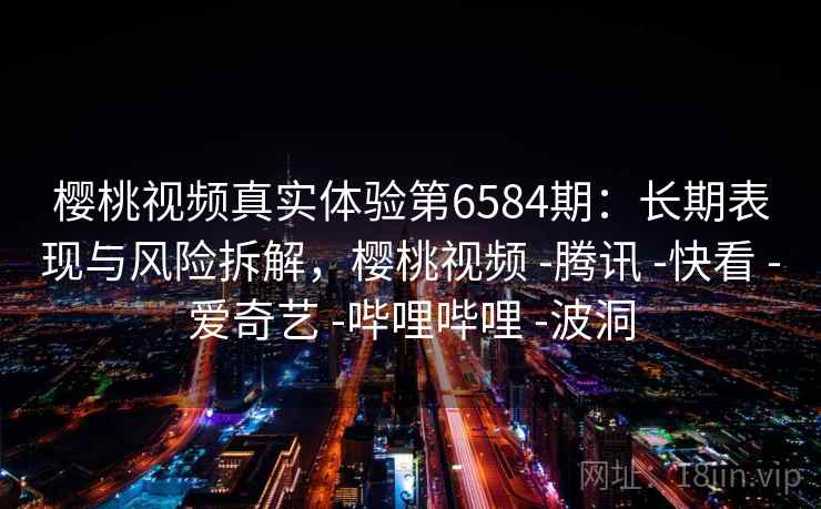 樱桃视频真实体验第6584期：长期表现与风险拆解，樱桃视频 -腾讯 -快看 -爱奇艺 -哔哩哔哩 -波洞