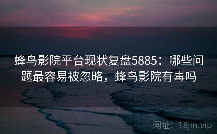 蜂鸟影院平台现状复盘5885：哪些问题最容易被忽略，蜂鸟影院有毒吗