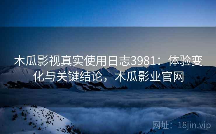 木瓜影视真实使用日志3981：体验变化与关键结论，木瓜影业官网