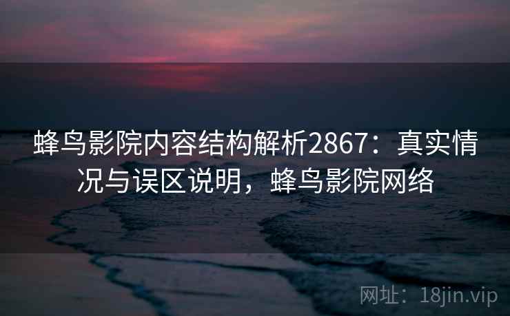 蜂鸟影院内容结构解析2867：真实情况与误区说明，蜂鸟影院网络
