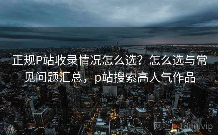 正规P站收录情况怎么选？怎么选与常见问题汇总，p站搜索高人气作品