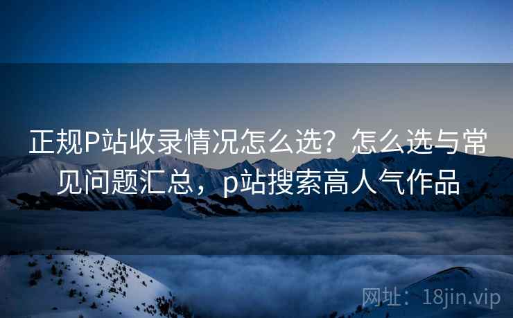 正规P站收录情况怎么选？怎么选与常见问题汇总，p站搜索高人气作品