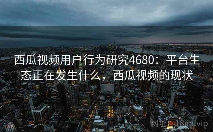 西瓜视频用户行为研究4680：平台生态正在发生什么，西瓜视频的现状
