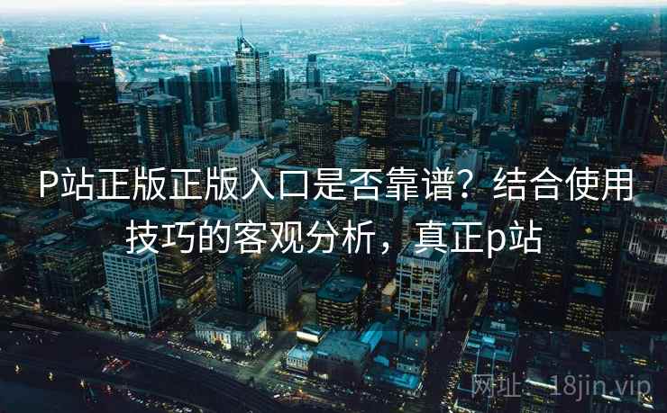 P站正版正版入口是否靠谱？结合使用技巧的客观分析，真正p站