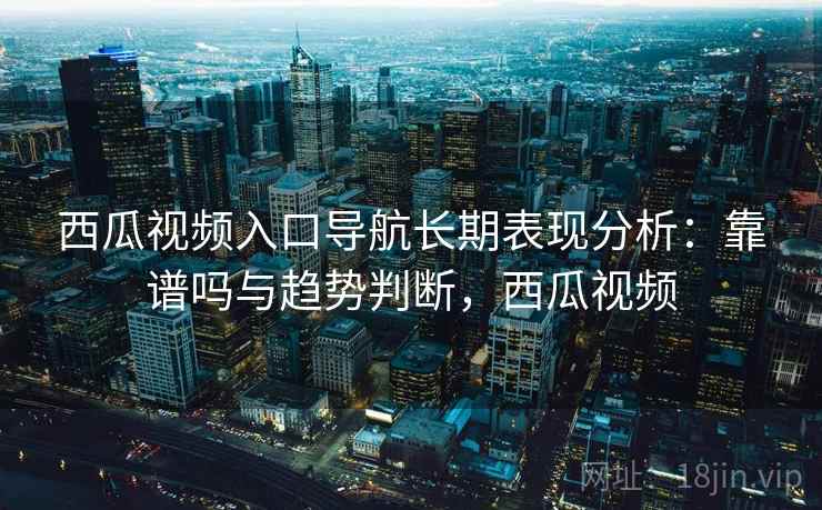 西瓜视频入口导航长期表现分析：靠谱吗与趋势判断，西瓜视频