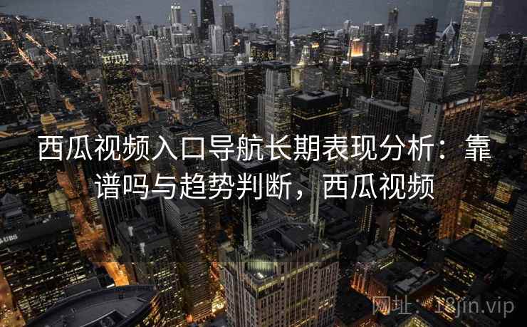 西瓜视频入口导航长期表现分析：靠谱吗与趋势判断，西瓜视频
