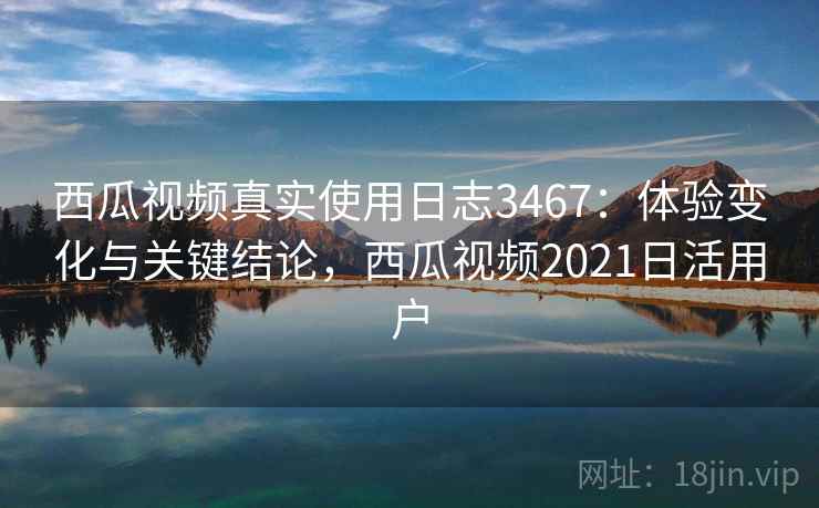 西瓜视频真实使用日志3467：体验变化与关键结论，西瓜视频2021日活用户
