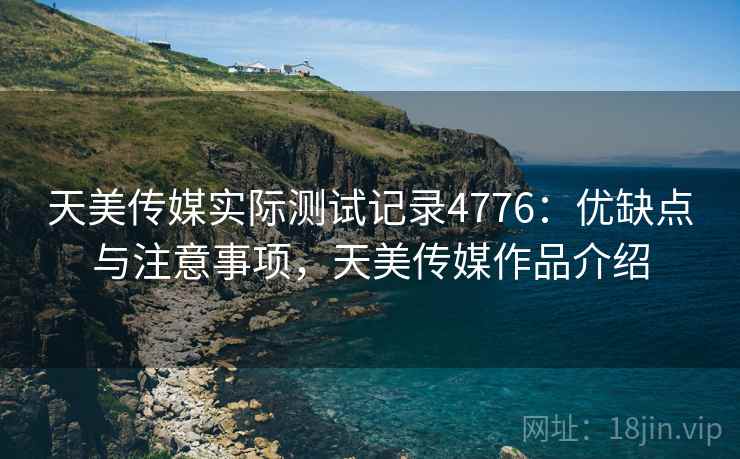天美传媒实际测试记录4776：优缺点与注意事项，天美传媒作品介绍