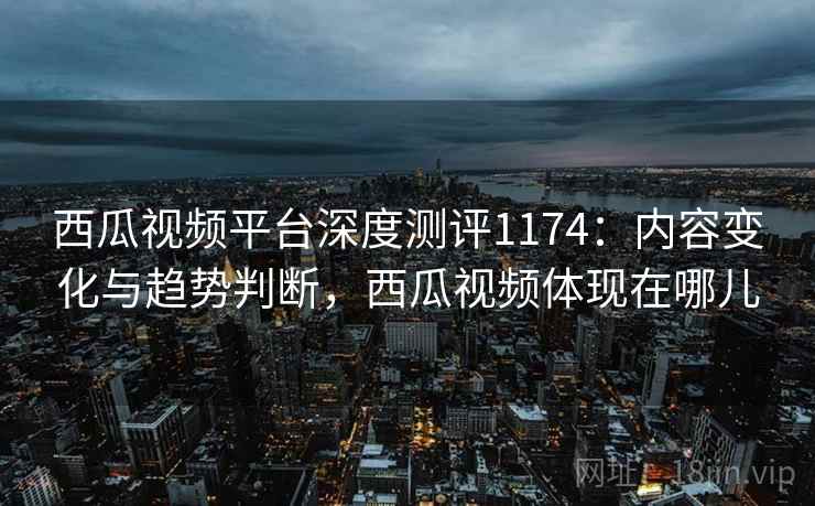 西瓜视频平台深度测评1174：内容变化与趋势判断，西瓜视频体现在哪儿