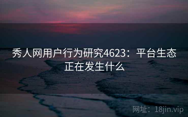 秀人网用户行为研究4623：平台生态正在发生什么