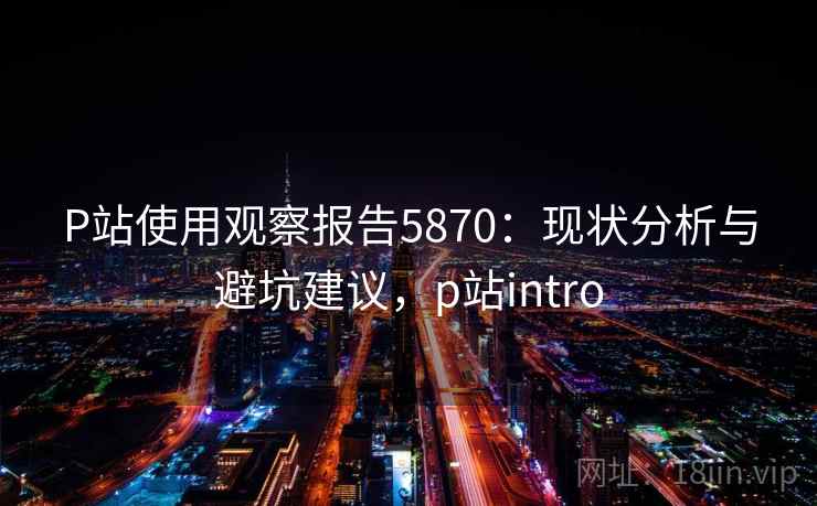 P站使用观察报告5870：现状分析与避坑建议，p站intro