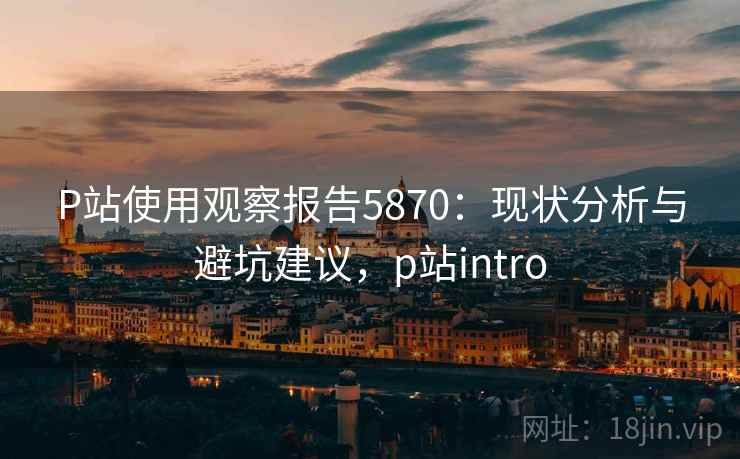 P站使用观察报告5870：现状分析与避坑建议，p站intro