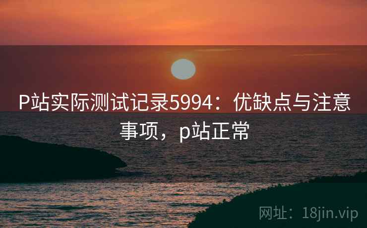 P站实际测试记录5994：优缺点与注意事项，p站正常