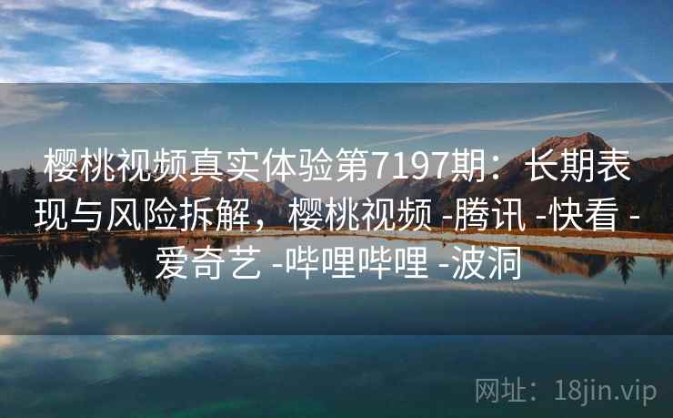 樱桃视频真实体验第7197期：长期表现与风险拆解，樱桃视频 -腾讯 -快看 -爱奇艺 -哔哩哔哩 -波洞