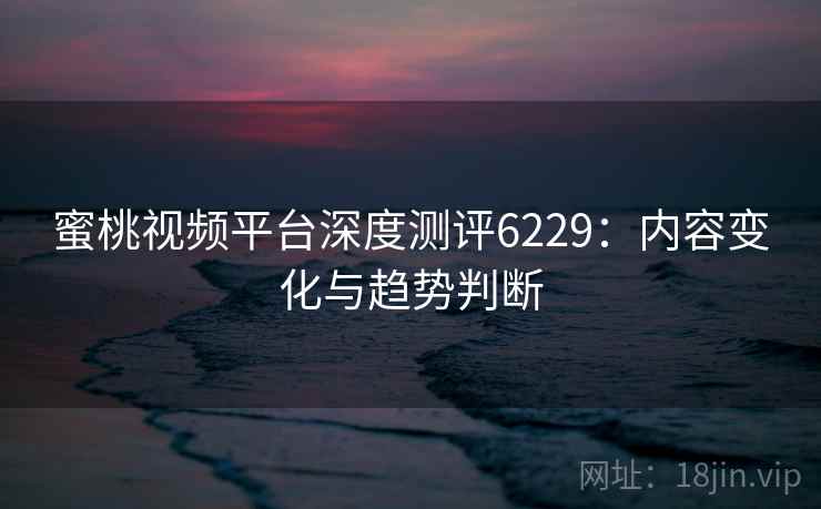 蜜桃视频平台深度测评6229：内容变化与趋势判断