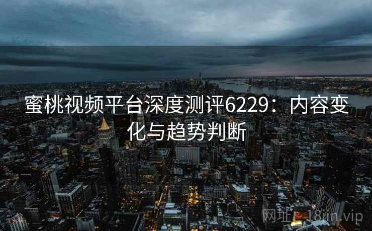 蜜桃视频平台深度测评6229：内容变化与趋势判断
