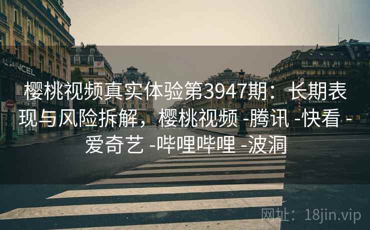 樱桃视频真实体验第3947期：长期表现与风险拆解，樱桃视频 -腾讯 -快看 -爱奇艺 -哔哩哔哩 -波洞