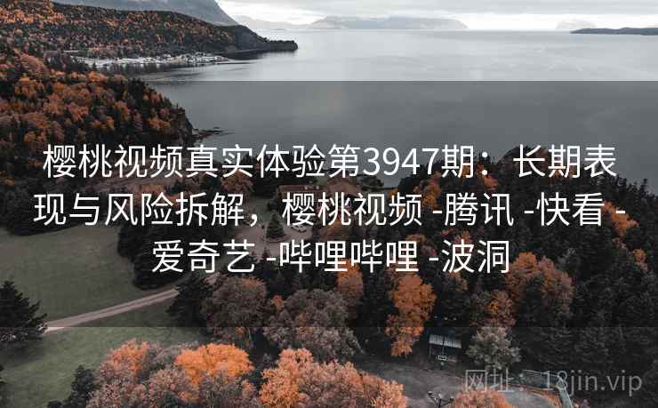 樱桃视频真实体验第3947期：长期表现与风险拆解，樱桃视频 -腾讯 -快看 -爱奇艺 -哔哩哔哩 -波洞
