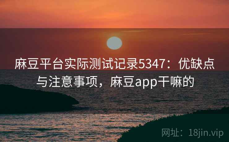 麻豆平台实际测试记录5347：优缺点与注意事项，麻豆app干嘛的