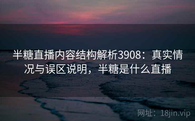 半糖直播内容结构解析3908：真实情况与误区说明，半糖是什么直播