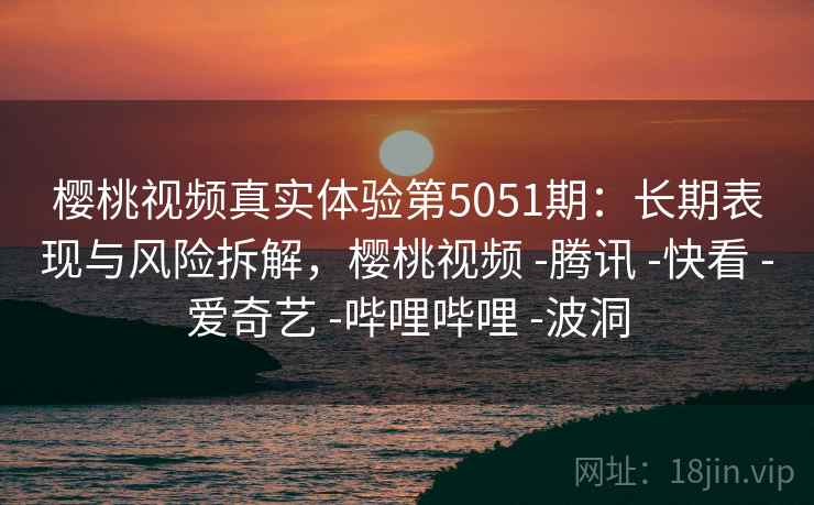 樱桃视频真实体验第5051期：长期表现与风险拆解，樱桃视频 -腾讯 -快看 -爱奇艺 -哔哩哔哩 -波洞