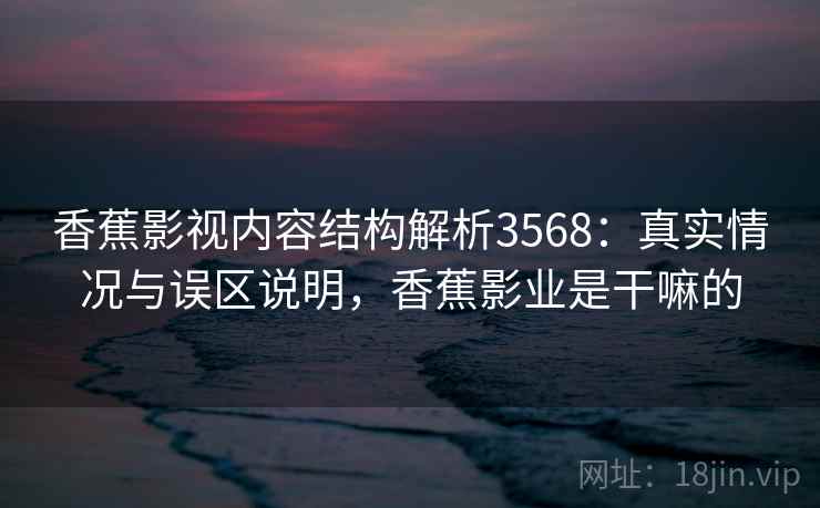 香蕉影视内容结构解析3568：真实情况与误区说明，香蕉影业是干嘛的