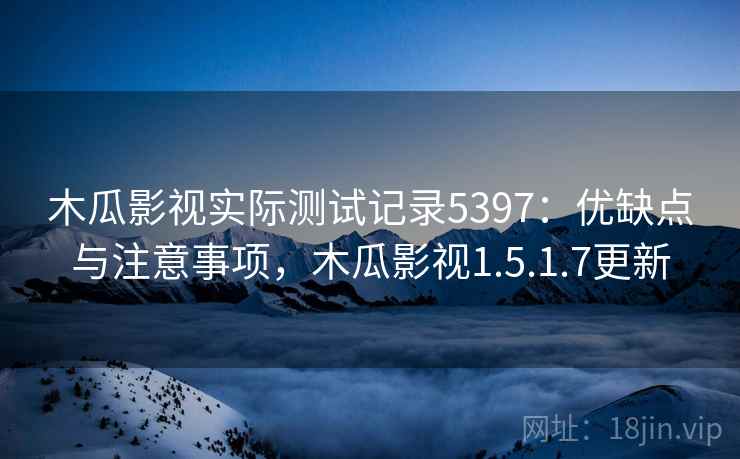 木瓜影视实际测试记录5397：优缺点与注意事项，木瓜影视1.5.1.7更新