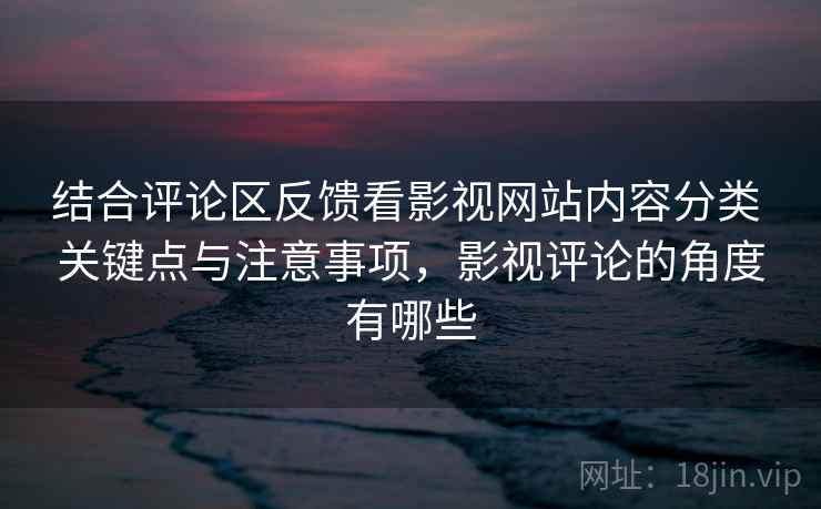 结合评论区反馈看影视网站内容分类 关键点与注意事项，影视评论的角度有哪些